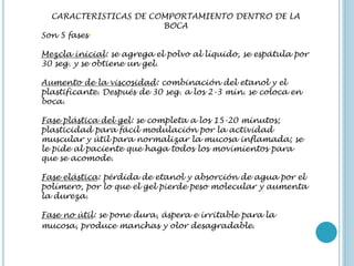 CARACTERISTICAS DE COMPORTAMIENTO DENTRO DE LA
BOCA
Son 5 fases:
Mezcla inicial: se agrega el polvo al líquido, se espátula por
30 seg. y se obtiene un gel.
Aumento de la viscosidad: combinación del etanol y el
plastificante. Después de 30 seg. a los 2-3 min. se coloca en
boca.
Fase plástica del gel: se completa a los 15-20 minutos;
plasticidad para fácil modulación por la actividad
muscular y útil para normalizar la mucosa inflamada; se
le pide al paciente que haga todos los movimientos para
que se acomode.
Fase elástica: pérdida de etanol y absorción de agua por el
polímero, por lo que el gel pierde peso molecular y aumenta
la dureza.
Fase no útil: se pone dura, áspera e irritable para la
mucosa, produce manchas y olor desagradable.
 