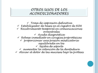 OTROS USOS DE LOS
ACONDICIONADORES
 Toma de impresión definitiva
 Estabilizador de bases en el registro de RIM
 Recubrimiento temporal en comunicaciones
oroantrales
 Ayuda diagnóstica
 Rebase inmediato en cirugías preprotésicas
 proporcionar una presión masticatoria
equilibrada en los
 tejidos de soporte
 aumentar la retención de la dentadura
 Aliviar el dolor de las mucosas bajo la prótesis
 
