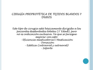 CIRUGÍA PREPROTÉTICA DE TEJIDOS BLANDOS Y
DUROS
Este tipo de cirugía está básicamente dirigida a los
pacientes desdentados totales (3° Edad), pero
no es indicación exclusiva. Ya que se persigue
mejorar con esto:
- Eficiencia masticatoria 􀃆 Masticación
- Fonación
- Estética (intraoral y extraoral)
- Soporte
 