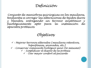 Definición
Conjunto de maniobras quirúrgicas en los maxilares,
tendientes a corregir las alteraciones de tejidos duros
y blandos, entregando un terreno anatómico y
fisiológicamente apto para la instalación de
aparatos protésicos
Objetivos
 - Mejorar terrenos alterados (maxilares retentivos,
hiperplasias, socavados, etc.)
 - Conservar remanente biológico sano (lo máximo)
 - Simplificar el diseño de la protesis
 - Dar mayor confort al paciente
 