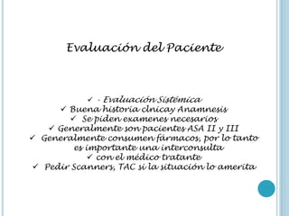 Evaluación del Paciente
 - Evaluación Sistémica
 Buena historia clnicay Anamnesis
 Se piden examenes necesarios
 Generalmente son pacientes ASA II y III
 Generalmente consumen fármacos, por lo tanto
es importante una interconsulta
 con el médico tratante
 Pedir Scanners, TAC si la situación lo amerita
 