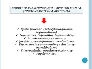 CORREGIR TRASTORNOS QUE IMPOSIBILITAN LA
FUNCIÓN PROTÉSICA ADECUADA
 Épulis fisurado (hiperplasia fibrosa
inflamatoria)
 Inserciones de frenillos desfavorables
 Prominencias y socavados
 presión sobre el foramen mentoniano
 Discrepancias en tamaño y relaciones
mandibulares
 Tuberosidades maxilares oscilantes
 Papilomatosis
 