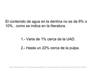 El contenido de agua en la dentina no es de 8% o
10% , como se indica en la literatura.
1.- Varia de 1% cerca de la UAD.
2.- Hasta un 22% cerca de la pulpa.
Chain, Marcelo. Baratieri, L.N .Restauraciones estéticas con resina compuesta en dientes anteriores. Edit. Artes medicas
 