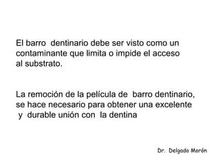 El barro dentinario debe ser visto como un
contaminante que limita o impide el acceso
al substrato.
La remoción de la película de barro dentinario,
se hace necesario para obtener una excelente
y durable unión con la dentina
Dr. Delgado Morón
 