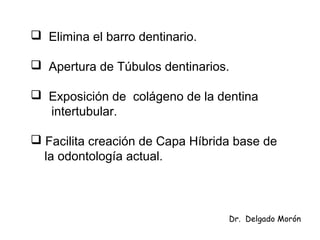  Elimina el barro dentinario.
 Apertura de Túbulos dentinarios.
 Exposición de colágeno de la dentina
intertubular.
 Facilita creación de Capa Híbrida base de
la odontología actual.
Dr. Delgado Morón
 