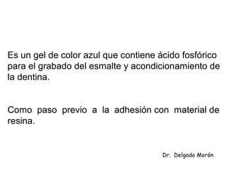 Es un gel de color azul que contiene ácido fosfórico
para el grabado del esmalte y acondicionamiento de
la dentina.
Como paso previo a la adhesión con material de
resina.
Dr. Delgado Morón
 