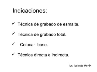 Indicaciones:
 Técnica de grabado de esmalte.
 Técnica de grabado total.
 Colocar base.
 Técnica directa e indirecta.
Dr. Delgado Morón
 