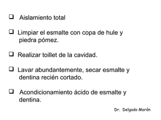  Aislamiento total
 Limpiar el esmalte con copa de hule y
piedra pómez.
 Realizar toillet de la cavidad.
 Lavar abundantemente, secar esmalte y
dentina recién cortado.
 Acondicionamiento ácido de esmalte y
dentina.
Dr. Delgado Morón
 