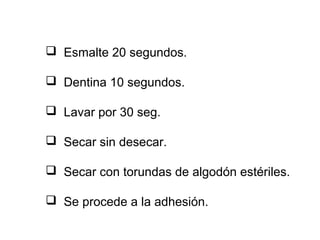  Esmalte 20 segundos.
 Dentina 10 segundos.
 Lavar por 30 seg.
 Secar sin desecar.
 Secar con torundas de algodón estériles.
 Se procede a la adhesión.
 