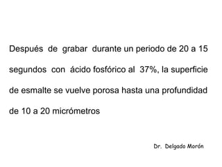 Después de grabar durante un periodo de 20 a 15
segundos con ácido fosfórico al 37%, la superficie
de esmalte se vuelve porosa hasta una profundidad
de 10 a 20 micrómetros
Dr. Delgado Morón
 