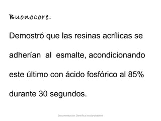 Buonocore.
Demostró que las resinas acrílicas se
adherían al esmalte, acondicionando
este último con ácido fosfórico al 85%
durante 30 segundos.
Documentación Científica Ivoclarvivadent
 