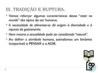 III. TRADIÇÃO E RUPTURA.
 Vamos reforçar algumas características desse “estar no
mundo” tão típico do ser humano.
 A necessidade de alimentar-se dá origem à diversidade e à
riqueza da gastronomia.
 Nem mesmo a sexualidade pode ser considerada “natural”.
 Ao definir a atividade humana, assinalamos um binômio
inseparável: o PENSAR e o AGIR.
 