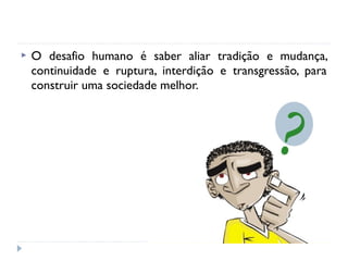  O desafio humano é saber aliar tradição e mudança,
continuidade e ruptura, interdição e transgressão, para
construir uma sociedade melhor.
 