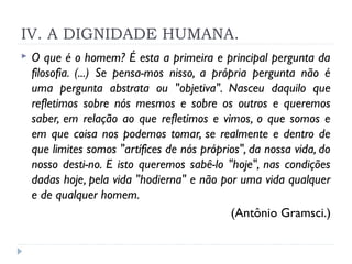 IV. A DIGNIDADE HUMANA.
 O que é o homem? É esta a primeira e principal pergunta da
filosofia. (...) Se pensa­mos nisso, a própria pergunta não é
uma pergunta abstrata ou "objetiva". Nasceu daquilo que
refletimos sobre nós mesmos e sobre os outros e queremos
saber, em relação ao que refletimos e vimos, o que somos e
em que coisa nos podemos tomar, se realmente e dentro de
que limites somos "artífices de nós próprios", da nossa vida, do
nosso desti­no. E isto queremos sabê-lo "hoje", nas condições
dadas hoje, pela vida "hodierna" e não por uma vida qualquer
e de qualquer homem.
(Antônio Gramsci.)
 