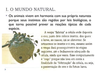 I. O MUNDO NATURAL.
 Os animais vivem em harmonia com sua própria natureza
porque seus instintos são regidos por leis biológicas, o
que torna possível prever as reações típicas de cada
espécie.
 