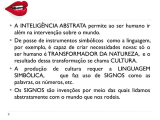  A INTELIGÊNCIA ABSTRATA permite ao ser humano ir
além na intervenção sobre o mundo.
 De posse de instrumentos simbólicos como a linguagem,
por exemplo, é capaz de criar necessidades novas: só o
ser humano é TRANSFORMADOR DA NATUREZA, e o
resultado dessa transformação se chama CULTURA.
 A produção de cultura requer a LINGUAGEM
SIMBÓLICA, que faz uso de SIGNOS como as
palavras, os números, etc.
 Os SIGNOS são invenções por meio das quais lidamos
abstratamente com o mundo que nos rodeia.
 