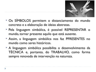  Os SÍMBOLOS permitem o distanciamento do mundo
concreto e a elaboração de ideias abstratas.
 Pela linguagem simbólica, é possível REPRESENTAR o
mundo, tornar presente aquilo que está ausente.
 Assim, a linguagem simbólica nos faz PFRESENTES no
mundo como seres históricos.
 A linguagem simbólica possibilita o desenvolvimento da
TÉCNICA e, portanto, do TRABALHO, como forma
sempre renovada de intervenção na natureza.
 