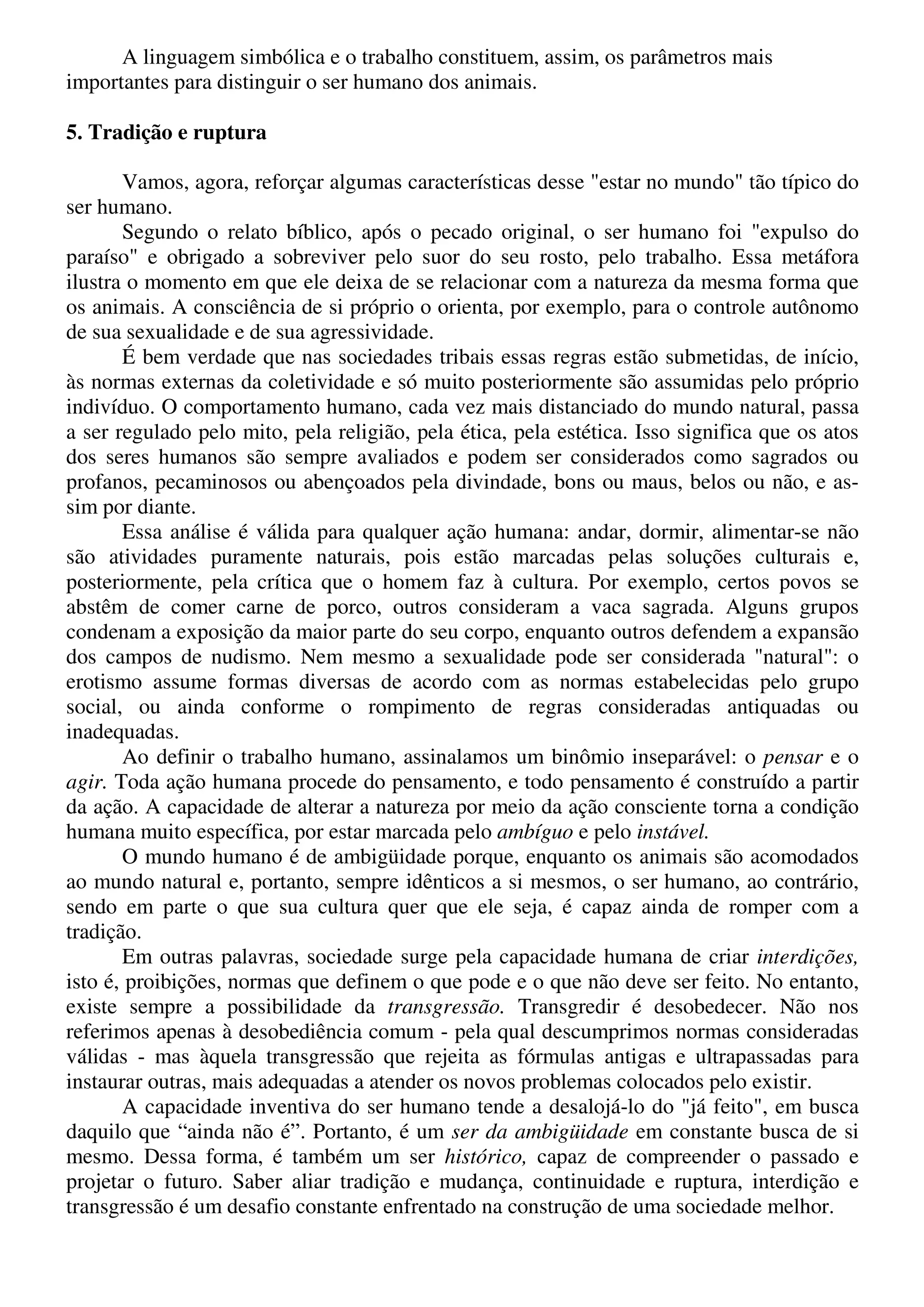 A linguagem simbólica e o trabalho constituem, assim, os parâmetros mais 
importantes para distinguir o ser humano dos animais. 
5. Tradição e ruptura 
Vamos, agora, reforçar algumas características desse "estar no mundo" tão típico do 
ser humano. 
Segundo o relato bíblico, após o pecado original, o ser humano foi "expulso do 
paraíso" e obrigado a sobreviver pelo suor do seu rosto, pelo trabalho. Essa metáfora 
ilustra o momento em que ele deixa de se relacionar com a natureza da mesma forma que 
os animais. A consciência de si próprio o orienta, por exemplo, para o controle autônomo 
de sua sexualidade e de sua agressividade. 
É bem verdade que nas sociedades tribais essas regras estão submetidas, de início, 
às normas externas da coletividade e só muito posteriormente são assumidas pelo próprio 
indivíduo. O comportamento humano, cada vez mais distanciado do mundo natural, passa 
a ser regulado pelo mito, pela religião, pela ética, pela estética. Isso significa que os atos 
dos seres humanos são sempre avaliados e podem ser considerados como sagrados ou 
profanos, pecaminosos ou abençoados pela divindade, bons ou maus, belos ou não, e as-sim 
por diante. 
Essa análise é válida para qualquer ação humana: andar, dormir, alimentar-se não 
são atividades puramente naturais, pois estão marcadas pelas soluções culturais e, 
posteriormente, pela crítica que o homem faz à cultura. Por exemplo, certos povos se 
abstêm de comer carne de porco, outros consideram a vaca sagrada. Alguns grupos 
condenam a exposição da maior parte do seu corpo, enquanto outros defendem a expansão 
dos campos de nudismo. Nem mesmo a sexualidade pode ser considerada "natural": o 
erotismo assume formas diversas de acordo com as normas estabelecidas pelo grupo 
social, ou ainda conforme o rompimento de regras consideradas antiquadas ou 
inadequadas. 
Ao definir o trabalho humano, assinalamos um binômio inseparável: o pensar e o 
agir. Toda ação humana procede do pensamento, e todo pensamento é construído a partir 
da ação. A capacidade de alterar a natureza por meio da ação consciente torna a condição 
humana muito específica, por estar marcada pelo ambíguo e pelo instável. 
O mundo humano é de ambigüidade porque, enquanto os animais são acomodados 
ao mundo natural e, portanto, sempre idênticos a si mesmos, o ser humano, ao contrário, 
sendo em parte o que sua cultura quer que ele seja, é capaz ainda de romper com a 
tradição. 
Em outras palavras, sociedade surge pela capacidade humana de criar interdições, 
isto é, proibições, normas que definem o que pode e o que não deve ser feito. No entanto, 
existe sempre a possibilidade da transgressão. Transgredir é desobedecer. Não nos 
referimos apenas à desobediência comum - pela qual descumprimos normas consideradas 
válidas - mas àquela transgressão que rejeita as fórmulas antigas e ultrapassadas para 
instaurar outras, mais adequadas a atender os novos problemas colocados pelo existir. 
A capacidade inventiva do ser humano tende a desalojá-lo do "já feito", em busca 
daquilo que “ainda não é”. Portanto, é um ser da ambigüidade em constante busca de si 
mesmo. Dessa forma, é também um ser histórico, capaz de compreender o passado e 
projetar o futuro. Saber aliar tradição e mudança, continuidade e ruptura, interdição e 
transgressão é um desafio constante enfrentado na construção de uma sociedade melhor. 
 