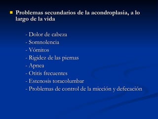 Problemas secundarios de la acondroplasia, a lo largo de la vida - Dolor de cabeza  - Somnolencia - Vómitos  - Rigidez de las piernas - Apnea - Otitis frecuentes - Estenosis toracolumbar - Problemas de control de la micción y defecación 