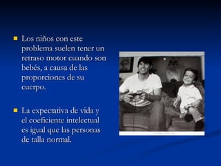 Los niños con este problema suelen tener un retraso motor cuando son bebés, a causa de las proporciones de su cuerpo.  La expectativa de vida y el coeficiente intelectual es igual que las personas de talla normal. 