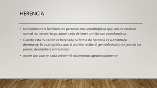 HERENCIA
• Los hermanos o familiares de personas con acondroplasia que son de estatura
normal no tienen riesgo aumentado de tener un hijo con acondroplasia.
• Cuando esta mutación es heredada, la forma de herencia es autosómica
dominante, lo cual significa que si un niño recibe el gen defectuoso de uno de los
padres, desarrollará el trastorno.
• ocurre por azar en cada veinte mil nacimientos aproximadamente
 