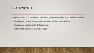 TRATAMIENTO
• Medicación con hormona de crecimiento que puede mejorar el crecimiento óseo
• Cirugía para corregir la estenosis espinal en adultos sintomáticos
• Cirugía para alargamiento de las piernas
• Tratamiento de las infecciones de oído
 