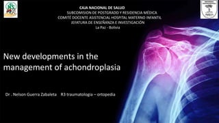 Dr . Nelson Guerra Zabaleta R3 traumatologia – ortopedia
New developments in the
management of achondroplasia
CAJA NACIONAL DE SALUD
SUBCOMISION DE POSTGRADO Y RESIDENCIA MÉDICA
COMITÉ DOCENTE ASISTENCIAL HOSPITAL MATERNO INFANTIL
JEFATURA DE ENSEÑANZA E INVESTIGACIÓN
La Paz - Bolivia
 