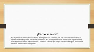 ¿Cómo se trata?
No es posible normalizar el desarrollo del esqueleto de los niños con este trastorno, muchas de las
complicaciones se pueden tratar de forma eficaz. Es aconsejable que un médico con experiencia en
acondroplasia examine detenidamente a los bebés y niños que tengan este trastorno para determinar
si existen anomalías en el esqueleto.
 