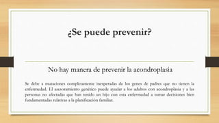 ¿Se puede prevenir?
No hay manera de prevenir la acondroplasia
Se debe a mutaciones completamente inesperadas de los genes de padres que no tienen la
enfermedad. El asesoramiento genético puede ayudar a los adultos con acondroplasia y a las
personas no afectadas que han tenido un hijo con esta enfermedad a tomar decisiones bien
fundamentadas relativas a la planificación familiar.
 