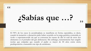 “
”
¿Sabías que …?
El 90% de los casos la acondroplasia se manifiesta en forma esporádica, es decir,
cuando la mutación o alteración pudo haber ocurrido en la carga genética contenida en
óvulo o espermatozoide sin que se conozcan las causas de ello ni cuál de estos dos
elementos es el portador del gen defectuoso. Sin embargo, recientemente han surgido
teorías que estipulan que cuando el padre es mayor de 40 años existe cierta
predisposición a transmitir este tipo de accidentes.
 