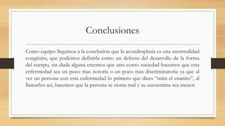 Conclusiones
Como equipo llegamos a la conclusión que la acondroplasia es una anormalidad
congénita, que podemos definirla como un defecto del desarrollo de la forma
del cuerpo, sin duda alguna creemos que uno como sociedad hacemos que esta
enfermedad sea un poco mas notoria o un poco mas discriminatoria ya que al
ver un persona con esta enfermedad lo primero que dices “mira el enanito”, al
llamarlos así, hacemos que la persona se sienta mal y su autoestima sea menor.
 
