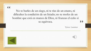 “
”
No te burles de un ciego, ni te rías de un enano, ni
dificultes la condición de un lisiado; no te mofes de un
hombre que está en manos de Dios, ni frunzas el ceño si
se equivoca.
Tyrion Lannister
 