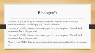 Bibliografía
* Morales, B. (12-03-2008). El principio en el reino perdido. En B. Morales, El
principio en el reino perdido (pág. 48). España: Alhambra.
* Álvarez, C. (2007). Un nuevo horizonte; guía de la acondroplasia . Madrid: Real
patronato sobre la discapacidad.
* Álvarez, C. (2007). Un nuevo horizonte; guía de la acondroplasia . Madrid: Real
patronato sobre la discapacidad .
Álvarez, C. A. (2010). Guía de atención con temprana acondroplasia. Con otra mirada,
67.
 