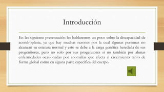 Introducción
En las siguiente presentación les hablaremos un poco sobre la discapacidad de
acondroplasia, ya que hay muchas razones por la cual algunas personas no
alcanzan su estatura normal y esto se debe a la carga genética heredada de sus
progenitores, pero no solo por sus progenitores si no también por alunas
enfermedades ocasionadas por anomalías que afecta al crecimiento tanto de
forma global como en alguna parte especifica del cuerpo.
 