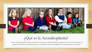¿Qué es la Acondroplastia?
Es un trastorno genético del crecimiento óseo que es evidente desde el nacimiento. Es el más común de un
grupo de defectos de crecimiento que se caracterizan por anormalidad en las proporciones del cuerpo.
 