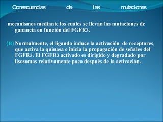 mecanismos mediante los cuales se llevan las mutaciones de ganancia en función del FGFR3.  Normalmente, el ligando induce la activación  de receptores, que activa la quinasa e inicia la propagación de señales del FGFR3. El FGFR3 activado es dirigido y degradado por lisosomas relativamente poco después de la activación. Consecuencias de las mutaciones 