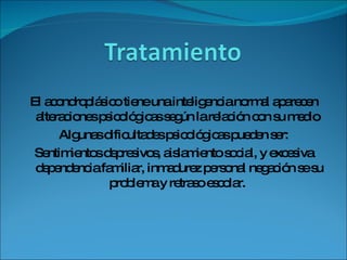 El acondroplásico tiene una inteligencia normal aparecen alteraciones psicológicas según la relación con su medio  Algunas dificultades psicológicas pueden ser: Sentimientos depresivos, aislamiento social, y excesiva dependencia familiar, inmadurez personal negación se su problema y retraso escolar.  