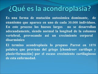 Es una forma de mutación autosómica dominante,  de  enanismo   que aparece en uno de cada 30.000 individuos. En este proceso los huesos largos  no se desarrollan adecuadamente, siendo normal la longitud de la columna vertebral, provocando así un crecimiento corporal  disarmónico  El termino acondroplasia lo propuso Parrot en 1878 palabra que proviene del griego (chondros= cartílago y plasis=formación) por el escaso crecimiento cartilaginoso de esta enfermedad.  