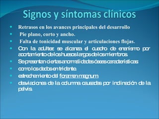 Retrasos en los avances principales del desarrollo  Pie plano, corto y ancho.  Falta de tonicidad muscular y articulaciones flojas. Con la adultez se alcanza el cuadro de enanismo por acortamiento de los huesos largos de los miembros.  Se presentan ciertas anormalidades óseas características:  como los dedos en tridente. estrechamiento del  foramen magnum.   desviaciones de la columna causadas por inclinación de la pelvis. 