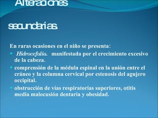 Alteraciones  secundarias.   En raras ocasiones en el niño se presenta:  Hidrocefalia.  manifestada por el crecimiento excesivo de la cabeza.  comprensión de la médula espinal en la unión entre el cráneo y la columna cervical por estenosis del agujero occipital.  obstrucción de vías respiratorias superiores, otitis media malocusión dentaria y obesidad. 