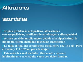 Alteraciones  secundarias.   origina problemas ortopédicos, alteraciones  extraesqueléticas, conflictos de autoimagen y discapacidad. retraso en el desarrollo motor debido a la hiperlaxitud, la hipotonía (cierta debilidad muscular transitoria)  La talla al final del crecimiento oscila entre 122-144 cm. Para el varón y 117-137cm. para la mujer.  Estenosis de canal medular, (frecuente y aparece habitualmente en el adulto cursa con dolor lumbar. 