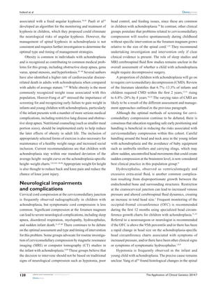 The Application of Clinical Genetics 2014:7submit your manuscript | www.dovepress.com
Dovepress
Dovepress
120
Ireland et al
associated with a fixed angular kyphosis.36,41
Pauli et al35
developed an algorithm for the monitoring and treatment of
kyphosis in children, which they proposed could eliminate
the neurological risks of angular kyphosis. ­However, the
management of spinal kyphosis in achondroplasia is not
consistent and requires further investigation to determine the
optimal type and timing of management strategies.
Obesity is common in individuals with achondroplasia
and is recognized as contributing to common medical prob-
lems for this group, including obstructive sleep apnea, genu
varus, spinal stenosis, and hyperlordosis.42–44
Several authors
have also identified a higher rate of cardiovascular disease-
related death in adults with achondroplasia when compared
with adults of average stature.11,45
While obesity is the most
commonly recognized weight issue associated with this
population, Hoover-Fong et al42
stressed the importance of
screening for and recognizing early failure to gain weight in
infants and young children with achondroplasia, particularly
if the infant presents with a number of more serious medical
complications, including restrictive lung disease and obstruc-
tive sleep apnea. Nutritional counseling (such as smaller meal
portion sizes), should be implemented early to help reduce
the later effects of obesity in adult life. The inclusion of
appropriately selected forms of exercise is also necessary for
maintenance of a healthy weight range and increased social
inclusion. Current recommendations are that children with
achondroplasia stay within one standard deviation of the
average height–weight curve on the achondroplasia-specific
height–weight charts.3,8,9,42–44,46
Appropriate weight for height
is also thought to reduce back and knee pain and reduce the
chance of knee joint injury.
Neurological impairments
and complications
Cervical cord compression at the cervicomedullary junction
is frequently observed radiographically in children with
achondroplasia, but symptomatic cord compression is less
common. Significant compression at the foramen magnum
can lead to severe neurological complications, including sleep
apnea, disordered respiration, myelopathy, hydrocephalus,
and sudden infant death.21,47,48
There continues to be debate
on the optimal assessment and type and timing of intervention
for this problem. Some groups advocate for routine investiga-
tion of cervicomedullary compression by magnetic resonance
imaging (MRI) or computer tomography (CT) studies in
the infant with achondroplasia.8,49
These groups believe that
the decision to intervene should not be based on traditional
signs of neurological compression such as hypotonia, poor
head control, and feeding issues, since these are common
in children with achondroplasia.50
In contrast, other clinical
groups postulate that problems related to cervicomedullary
compression will resolve spontaneously during childhood
without specific intervention as the foramen magnum grows
relative to the size of the spinal cord.1,22
They recommend
undertaking investigation and intervention only if clear
clinical evidence is present. The role of sleep studies and
MRI cerebrospinal fluid flow studies remains unclear in the
overall assessment of whether a child with achondroplasia
might require decompressive surgery.
A proportion of children with achondroplasia will go on
to require cervicomedullary decompression (CMD). Review
of the literature identifies that 6.7%–13.3% of infants and
children required CMD within the first 2 years,12,51
rising
to 6.8%–28% by 4 years.10,52
The varying rates of CMD are
likely to be a result of the different assessment and manage-
ment approaches outlined in the previous paragraph.
Although the optimal methods of screening for cervi-
comedullary compression continue to be debated, there is
consensus that education regarding safe early positioning and
handling is beneficial in reducing the risks associated with
cervicomedullary compression within this cohort. Careful
handling around the head and neck area in the young infant
with achondroplasia and the avoidance of baby equipment
such as umbrella strollers and carrying slings, which may
allow sudden, uncontrolled head movements that could create
sudden compression at the brainstem level, is now considered
best clinical practice in this population group.8
Hydrocephalus, observed as ventriculomegaly and
excessive extra-axial fluid, is another common complica-
tion resulting from disproportionate growth between the
endochondral bone and surrounding structures. Restriction
at the craniocervical junction can lead to increased venous
pressure and altered cerebrospinal fluid dynamics, creating
an increase in total head size.1
Frequent monitoring of the
occipital-frontal circumference (OFC) is recommended
during the first 12 months using specialized head circum-
ference growth charts for children with achondroplasia.51,53
Referral to a neurosurgeon or neurologist is recommended
if the OFC is above the 95th percentile and/or there has been
a rapid change in head size on the achondroplasia-specific
head circumference charts associated with symptoms of
increased pressure, and/or there have been other clinical signs
or symptoms of symptomatic hydrocephalus.1,8,9
Hypotonia is frequently observed in the infant and
young child with achondroplasia.The precise cause remains
unclear.Yang et al54
found histological changes in the spinal
 
