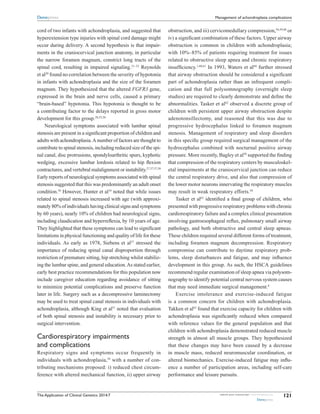 The Application of Clinical Genetics 2014:7 submit your manuscript | www.dovepress.com
Dovepress
Dovepress
121
Management of achondroplasia complications
cord of two infants with achondroplasia, and suggested that
hyperextension type injuries with spinal cord damage might
occur during delivery. A second hypothesis is that impair-
ments in the craniocervical junction anatomy, in particular
the narrow foramen magnum, constrict long tracts of the
spinal cord, resulting in impaired signaling.21–23
Reynolds
et al20
found no correlation between the severity of hypotonia
in infants with achondroplasia and the size of the foramen
magnum. They hypothesized that the altered FGFR3 gene,
expressed in the brain and nerve cells, caused a primary
“brain-based” hypotonia. This hypotonia is thought to be
a contributing factor to the delays reported in gross motor
development for this group.28,55,56
Neurological symptoms associated with lumbar spinal
stenosis are present in a significant proportion of children and
adults with achondroplasia.A number of factors are thought to
contribute to spinal stenosis, including reduced size of the spi-
nal canal, disc protrusions, spondyloarthritic spurs, kyphotic
wedging, excessive lumbar lordosis related to hip flexion
contractures, and vertebral malalignment or instability.27,37,57,58
Early reports of neurological symptoms associated with spinal
stenosis suggested that this was predominantly an adult onset
condition.58
However, Hunter et al10
noted that while issues
related to spinal stenosis increased with age (with approxi-
mately 80% of individuals having clinical signs and symptoms
by 60 years), nearly 10% of children had neurological signs,
including claudication and hyperreflexia, by 10 years of age.
They highlighted that these symptoms can lead to significant
limitations in physical functioning and quality of life for these
individuals. As early as 1978, Siebens et al27
stressed the
importance of reducing spinal canal disproportion through
restriction of premature sitting, hip stretching whilst stabiliz-
ing the lumbar spine, and general education.As stated earlier,
early best practice recommendations for this population now
include caregiver education regarding avoidance of sitting
to minimize potential complications and preserve function
later in life. Surgery such as a decompressive laminectomy
may be used to treat spinal canal stenosis in individuals with
achondroplasia, although King et al51
noted that evaluation
of both spinal stenosis and instability is necessary prior to
surgical intervention.
Cardiorespiratory impairments
and complications
Respiratory signs and symptoms occur frequently in
individuals with achondroplasia,59
with a number of con-
tributing mechanisms proposed: i) reduced chest circum-
ference with altered mechanical function, ii) upper airway
obstruction, and iii) cervicomedullary compression,54,59,60
or
iv) a significant combination of these factors. Upper airway
obstruction is common in children with achondroplasia;
with 10%–85% of patients requiring treatment for issues
related to obstructive sleep apnea and chronic respiratory
insufficiency.1,60,61
In 1993, Waters et al60
further stressed
that airway obstruction should be considered a significant
part of achondroplasia rather than an infrequent compli-
cation and that full polysomnography (overnight sleep
studies) are required to clearly demonstrate and define the
abnormalities. Tasker et al62
observed a discrete group of
children with persistent upper airway obstruction despite
adenotonsillectomy, and reasoned that this was due to
progressive hydrocephalus linked to foramen magnum
stenosis. Management of respiratory and sleep disorders
in this specific group required surgical management of the
hydrocephalus combined with nocturnal positive airway
pressure. More recently, Bagley et al50
supported the finding
that compression of the respiratory centers by musculoskel-
etal impairments at the craniocervical junction can reduce
the central respiratory drive, and also that compression of
the lower motor neurons innervating the respiratory muscles
may result in weak respiratory efforts.50
Tasker et al62
identified a final group of children, who
presented with progressive respiratory problems with chronic
cardiorespiratory failure and a complex clinical presentation
involving gastroesophageal reflux, pulmonary small airway
pathology, and both obstructive and central sleep apneas.
These children required several different forms of treatment,
including foramen magnum decompression. Respiratory
compromise can contribute to daytime respiratory prob-
lems, sleep disturbances and fatigue, and may influence
development in this group. As such, the HSCA guidelines
recommend regular examination of sleep apnea via polysom-
nography to identify potential central nervous system causes
that may need immediate surgical management.8
Exercise intolerance and exercise-induced fatigue
is a common concern for children with achondroplasia.
­Takken et al63
found that exercise capacity for children with
achondroplasia was significantly reduced when compared
with reference values for the general population and that
children with achondroplasia demonstrated reduced muscle
strength in almost all muscle groups. They hypothesized
that these changes may have been caused by a decrease
in muscle mass, reduced neuromuscular coordination, or
altered ­biomechanics. Exercise-induced fatigue may influ-
ence a number of participation areas, including self-care
performance and leisure pursuits.
 