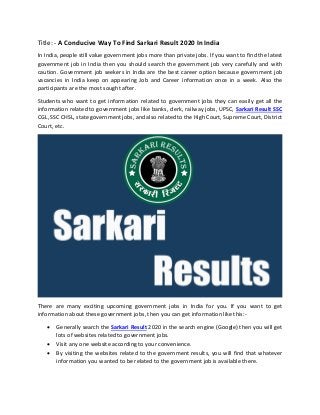 Title: - A Conducive Way To Find Sarkari Result 2020 In India
In India, people still value government jobs more than private jobs. If you want to find the latest
government job in India then you should search the government job very carefully and with
caution. Government job seekers in India are the best career option because government job
vacancies in India keep on appearing Job and Career information once in a week. Also the
participants are the most sought after.
Students who want to get information related to government jobs they can easily get all the
information related to government jobs like banks, clerk, railway jobs, UPSC, Sarkari Result SSC
CGL, SSC CHSL, state government jobs, and also related to the High Court, Supreme Court, District
Court, etc.
There are many exciting upcoming government jobs in India for you. If you want to get
information about these government jobs, then you can get information like this:-
• Generally search the Sarkari Result 2020 in the search engine (Google) then you will get
lots of websites related to government jobs.
• Visit any one website according to your convenience.
• By visiting the websites related to the government results, you will find that whatever
information you wanted to be related to the government job is available there.
 