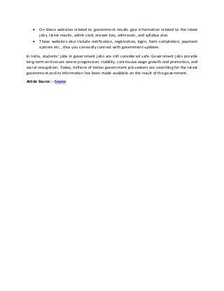 • On these websites related to government results give information related to the latest
jobs, latest results, admit card, answer key, admission, and syllabus also.
• These websites also include notification, registration, login, form completion, payment
options etc., thus you can easily connect with government updates.
In India, students' jobs in government jobs are still considered safe. Government jobs provide
long-term and secure career progression, stability, continuous wage growth and promotion, and
social recognition. Today, millions of Indian government job seekers are searching for the latest
government and its information has been made available on the result of the government.
Article Source : - Source
 