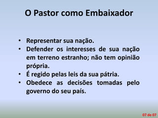 O Pastor como Embaixador
• Representar sua nação.
• Defender os interesses de sua nação
em terreno estranho; não tem opinião
própria.
• É regido pelas leis da sua pátria.
• Obedece as decisões tomadas pelo
governo do seu país.
07 de 07
 