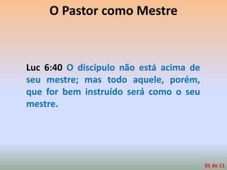 O Pastor como Mestre
Luc 6:40 O discípulo não está acima de
seu mestre; mas todo aquele, porém,
que for bem instruído será como o seu
mestre.
01 de 11
 