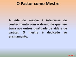 O Pastor como Mestre
A vida do mestre é inteirar-se do
conhecimento com o desejo de que isso
traga aos outros qualidade de vida e de
caráter. O mestre é dedicado ao
ensinamento.
05 de 11
 