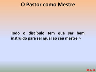 O Pastor como Mestre
Todo o discípulo tem que ser bem
instruído para ser igual ao seu mestre.>
06 de 11
 