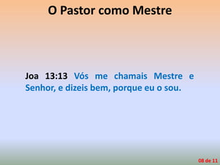 O Pastor como Mestre
Joa 13:13 Vós me chamais Mestre e
Senhor, e dizeis bem, porque eu o sou.
08 de 11
 